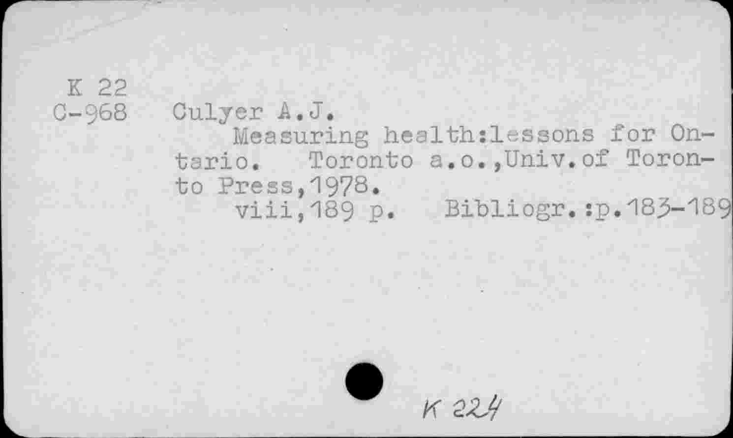 ﻿K 22
G-968 Culyer A. J.
Measuring health:lessons for Ontario. Toronto a.o.,Univ.of Toronto Press,1978.
viii,189 p. Bibliogr.:p.183-189